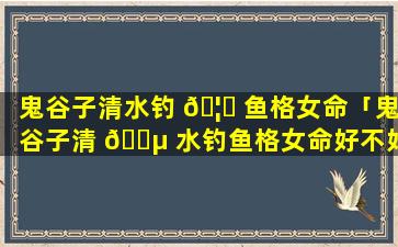鬼谷子清水钓 🦉 鱼格女命「鬼谷子清 🐵 水钓鱼格女命好不好」